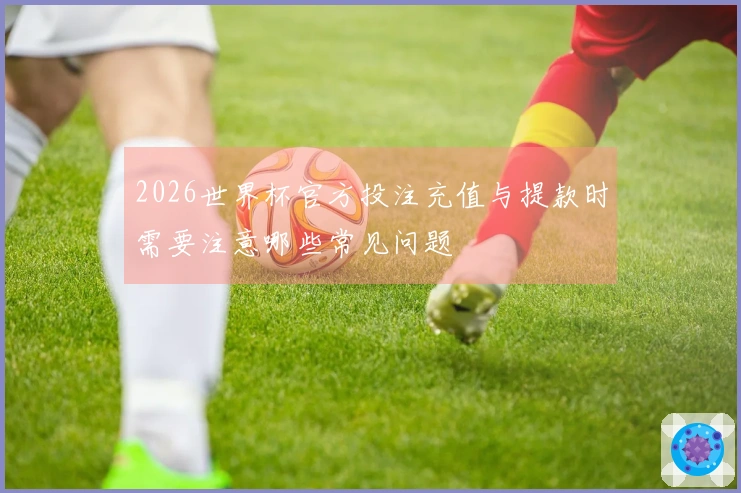 2026世界杯官方投注充值与提款时需要注意哪些常见问题